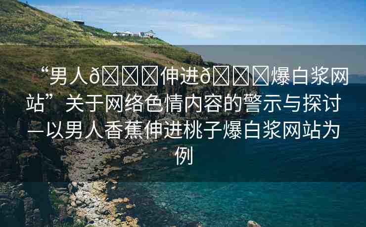 “男人??伸進(jìn)??爆白漿網(wǎng)站”關(guān)于網(wǎng)絡(luò)色情內(nèi)容的警示與探討—以男人香蕉伸進(jìn)桃子爆白漿網(wǎng)站為例