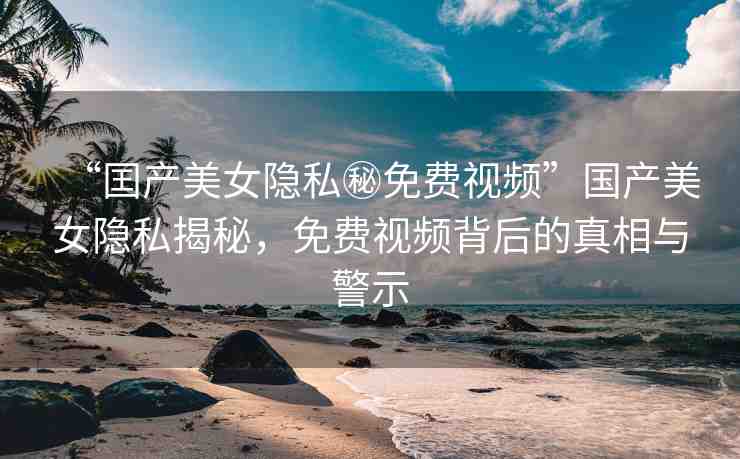 “囯產(chǎn)美女隱私秘免費(fèi)視頻”國產(chǎn)美女隱私揭秘，免費(fèi)視頻背后的真相與警示