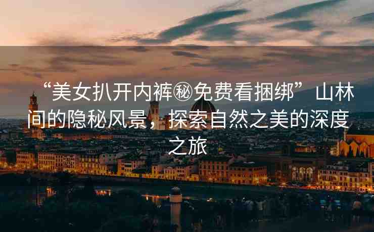 “美女扒開內(nèi)褲秘免費(fèi)看捆綁”山林間的隱秘風(fēng)景，探索自然之美的深度之旅