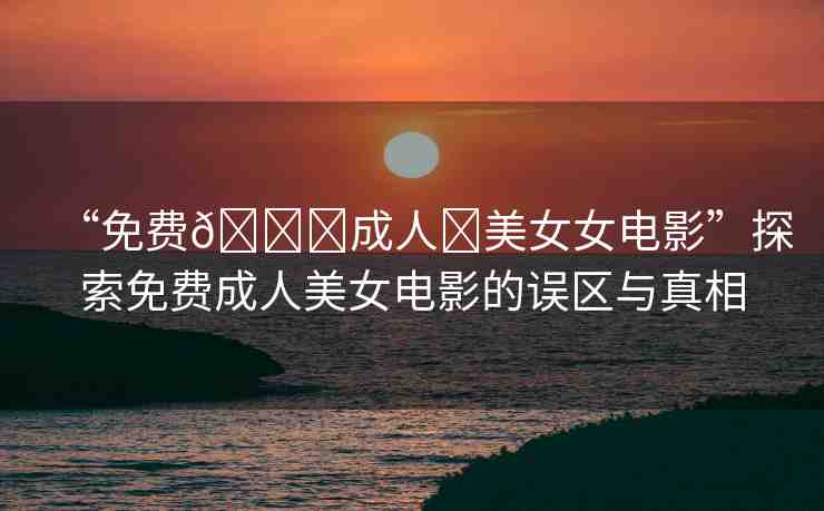 “免費??成人?美女女電影”探索免費成人美女電影的誤區(qū)與真相