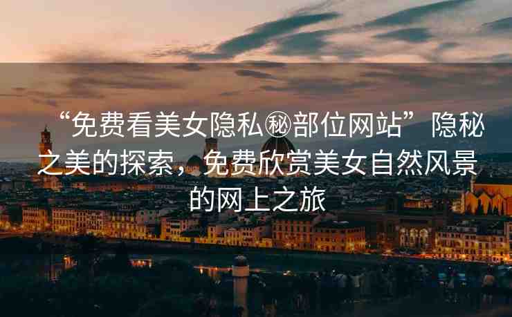 “免費(fèi)看美女隱私秘部位網(wǎng)站”隱秘之美的探索，免費(fèi)欣賞美女自然風(fēng)景的網(wǎng)上之旅