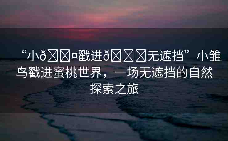 “小??戳進??無遮擋”小雛鳥戳進蜜桃世界，一場無遮擋的自然探索之旅