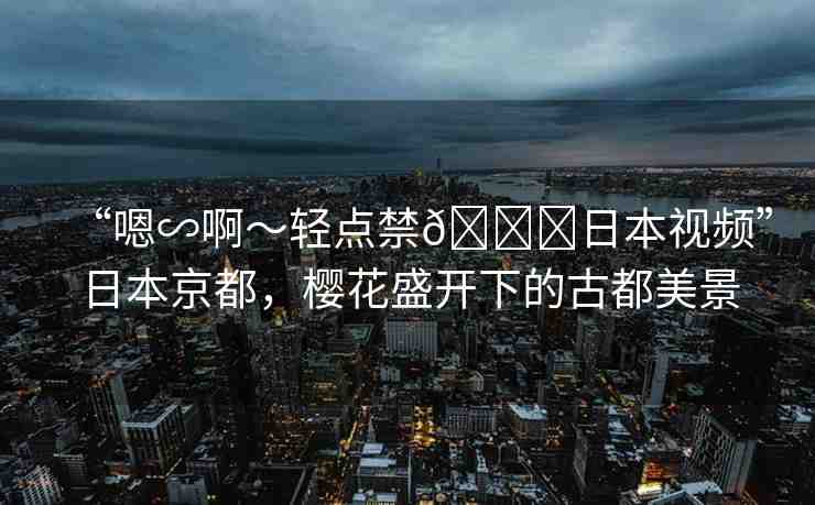 “嗯∽啊～輕點禁??日本視頻”日本京都，櫻花盛開下的古都美景