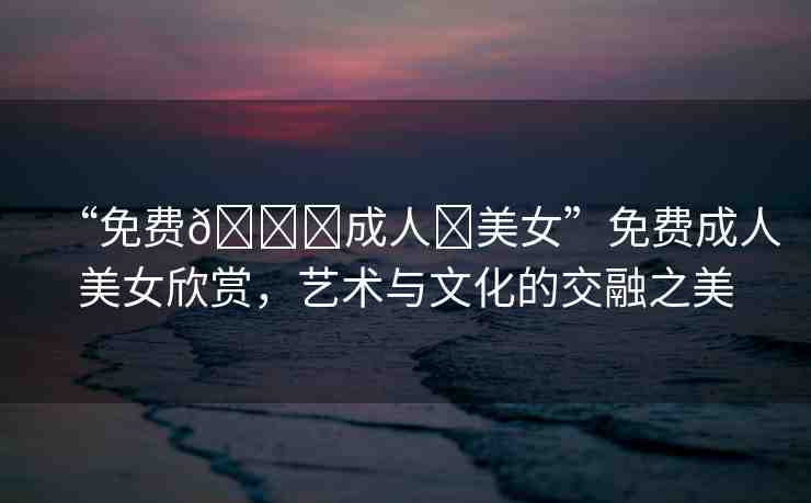 “免費??成人?美女”免費成人美女欣賞，藝術(shù)與文化的交融之美