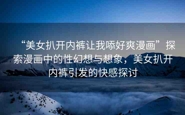 “美女扒開內(nèi)褲讓我?好爽漫畫”探索漫畫中的性幻想與想象，美女扒開內(nèi)褲引發(fā)的快感探討