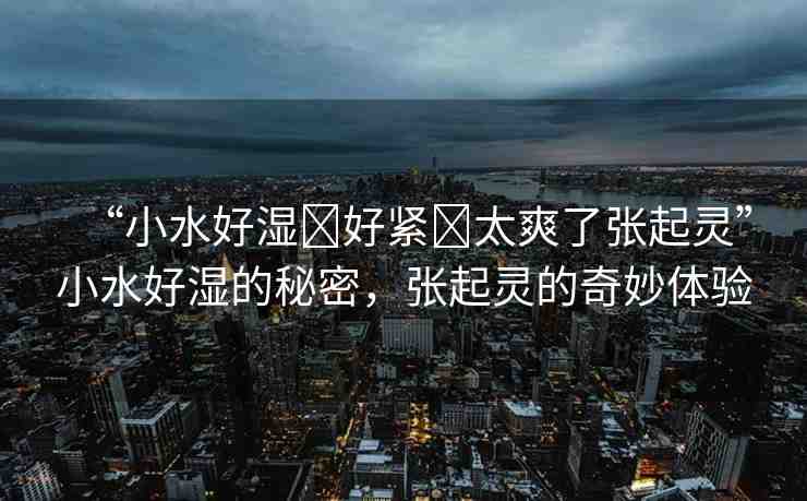 “小水好濕?好緊?太爽了張起靈”小水好濕的秘密，張起靈的奇妙體驗(yàn)