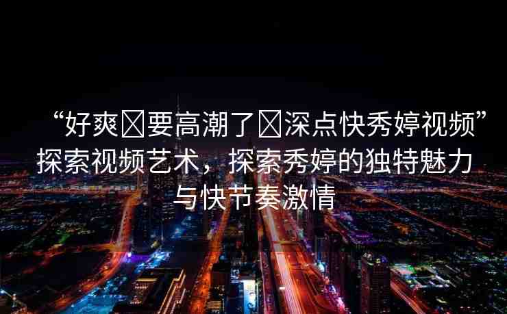 “好爽?要高潮了?深點(diǎn)快秀婷視頻”探索視頻藝術(shù)，探索秀婷的獨(dú)特魅力與快節(jié)奏激情