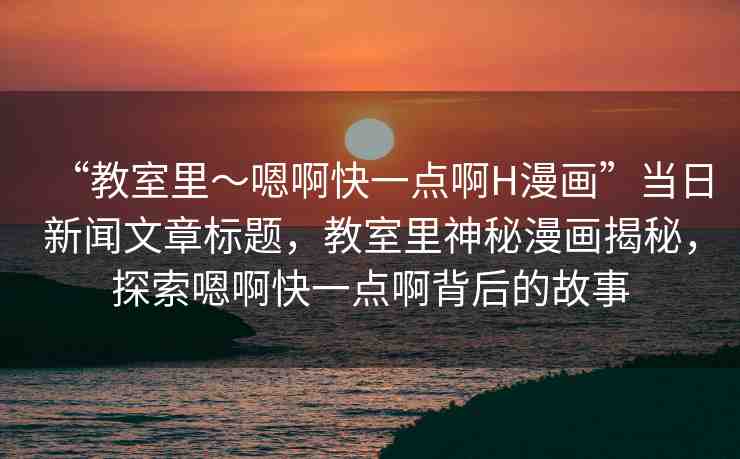 “教室里～嗯啊快一點(diǎn)啊H漫畫”當(dāng)日新聞文章標(biāo)題，教室里神秘漫畫揭秘，探索嗯啊快一點(diǎn)啊背后的故事