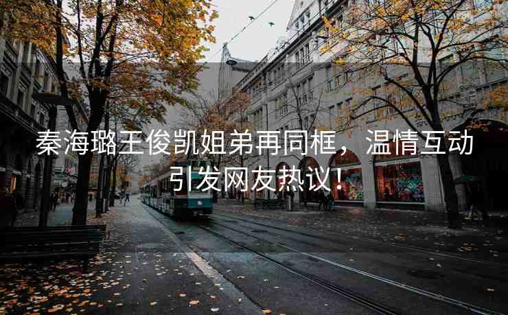 秦海璐王俊凱姐弟再同框，溫情互動引發(fā)網(wǎng)友熱議！