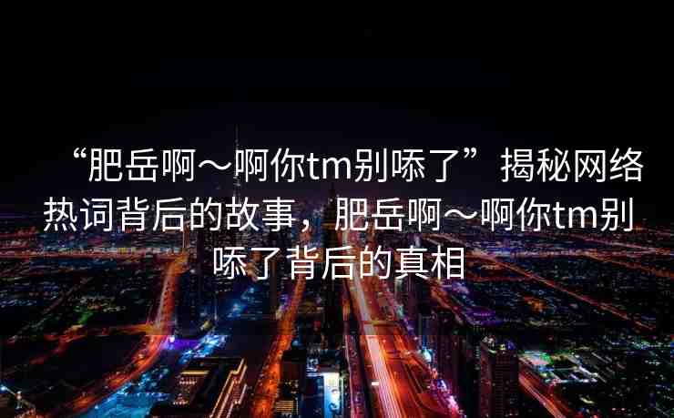 “肥岳啊～啊你tm別?了”揭秘網(wǎng)絡(luò)熱詞背后的故事，肥岳啊～啊你tm別?了背后的真相