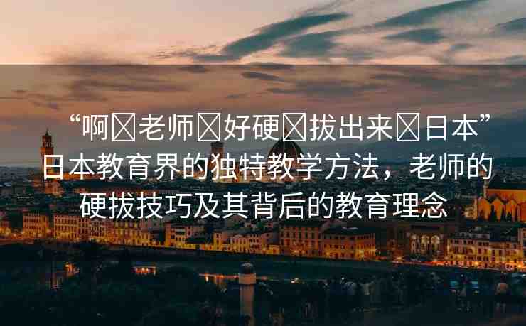 “啊?老師?好硬?拔出來?日本”日本教育界的獨(dú)特教學(xué)方法，老師的硬拔技巧及其背后的教育理念