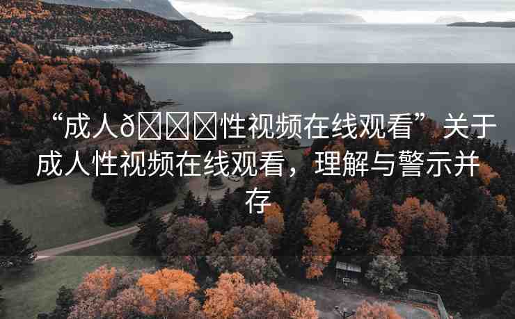 “成人??性視頻在線觀看”關(guān)于成人性視頻在線觀看，理解與警示并存