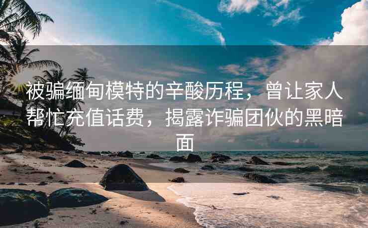 被騙緬甸模特的辛酸歷程，曾讓家人幫忙充值話費，揭露詐騙團(tuán)伙的黑暗面