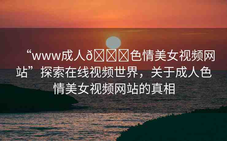 “www成人??色情美女視頻網(wǎng)站”探索在線視頻世界，關(guān)于成人色情美女視頻網(wǎng)站的真相
