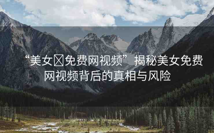 “美女?免費網(wǎng)視頻”揭秘美女免費網(wǎng)視頻背后的真相與風(fēng)險