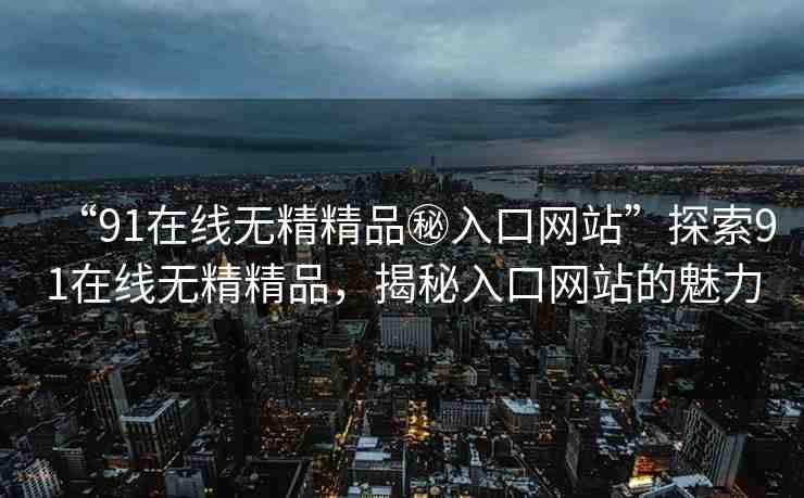 “91在線無(wú)精精品秘入口網(wǎng)站”探索91在線無(wú)精精品，揭秘入口網(wǎng)站的魅力