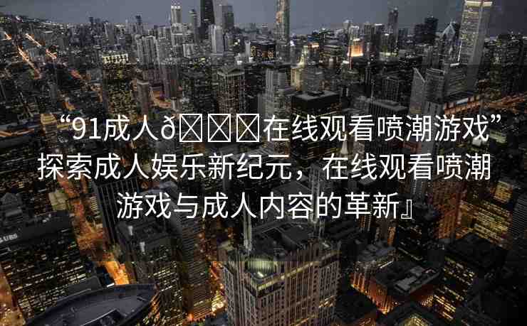 “91成人??在線觀看噴潮游戲”探索成人娛樂新紀(jì)元，在線觀看噴潮游戲與成人內(nèi)容的革新』
