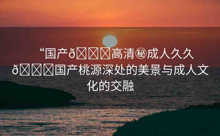 “國產(chǎn)??高清秘成人久久??國產(chǎn)桃源深處的美景與成人文化的交融
