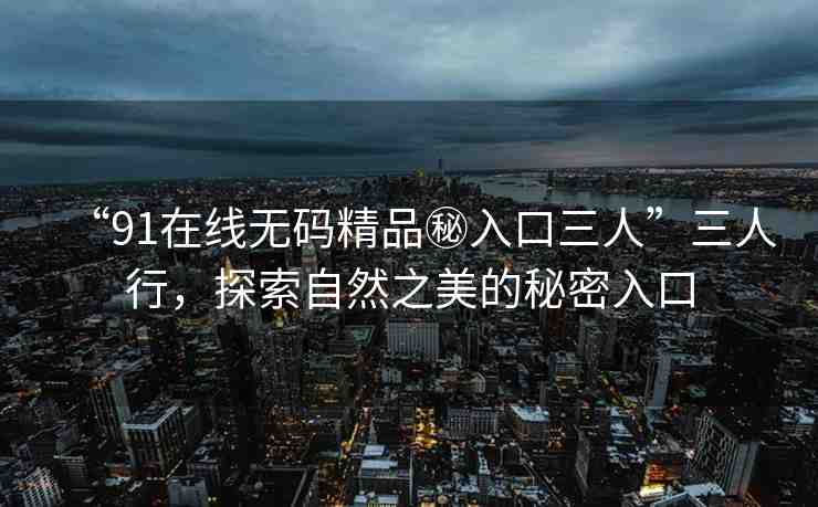 “91在線無碼精品秘入口三人”三人行，探索自然之美的秘密入口