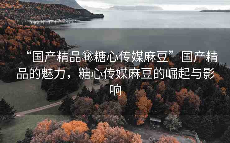 “國產(chǎn)精品秘糖心傳媒麻豆”國產(chǎn)精品的魅力，糖心傳媒麻豆的崛起與影響