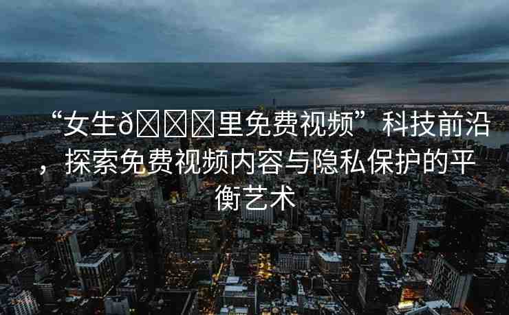 “女生??里免費視頻”科技前沿，探索免費視頻內(nèi)容與隱私保護(hù)的平衡藝術(shù)