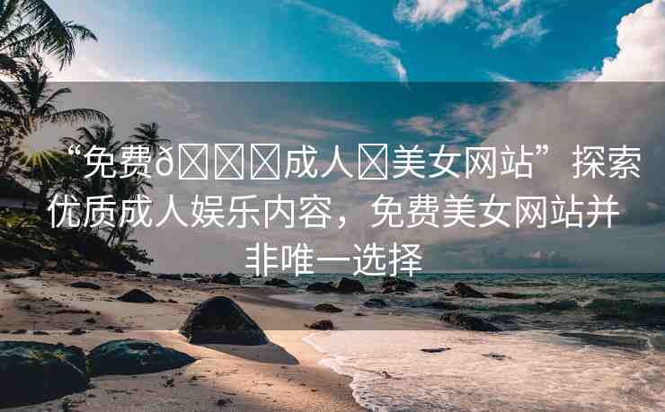 “免費(fèi)??成人?美女網(wǎng)站”探索優(yōu)質(zhì)成人娛樂(lè)內(nèi)容，免費(fèi)美女網(wǎng)站并非唯一選擇