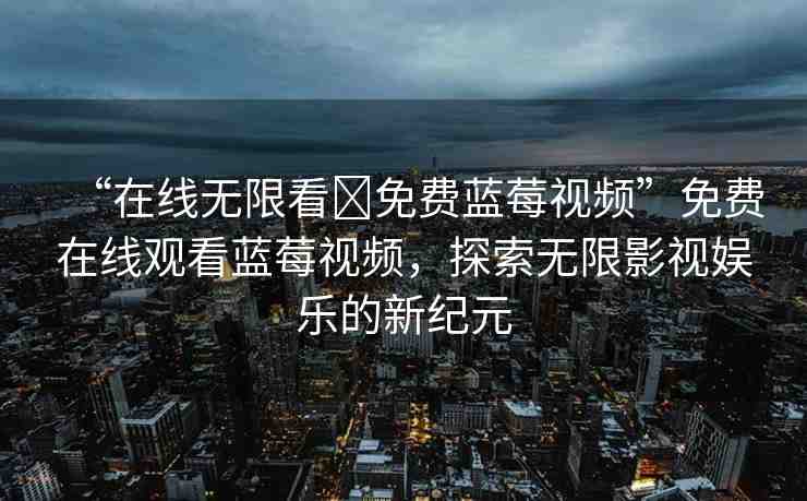 “在線無限看?免費(fèi)藍(lán)莓視頻”免費(fèi)在線觀看藍(lán)莓視頻，探索無限影視娛樂的新紀(jì)元