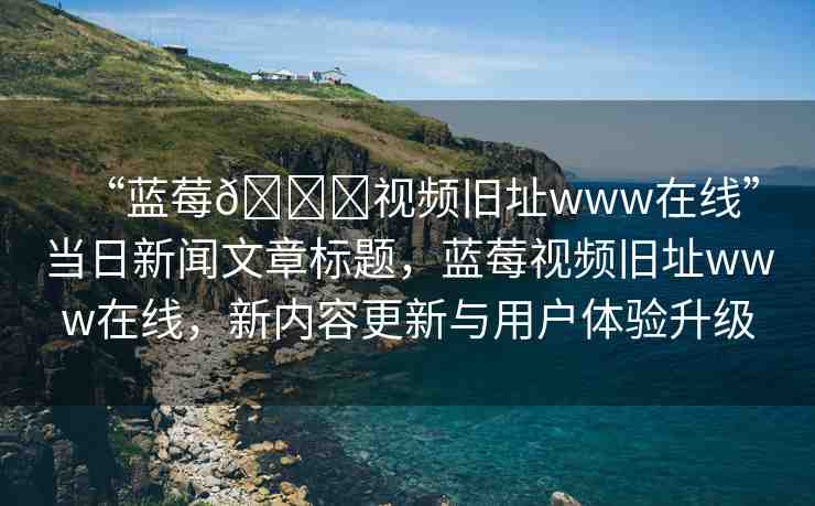 “藍(lán)莓??視頻舊址www在線”當(dāng)日新聞文章標(biāo)題，藍(lán)莓視頻舊址www在線，新內(nèi)容更新與用戶體驗(yàn)升級
