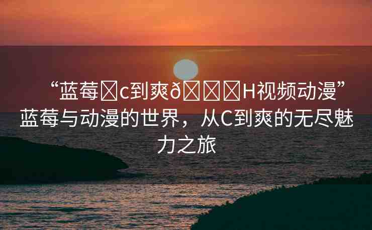 “藍(lán)莓?c到爽??H視頻動漫”藍(lán)莓與動漫的世界，從C到爽的無盡魅力之旅
