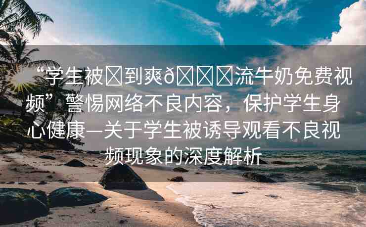 “學(xué)生被?到爽??流牛奶免費(fèi)視頻”警惕網(wǎng)絡(luò)不良內(nèi)容，保護(hù)學(xué)生身心健康—關(guān)于學(xué)生被誘導(dǎo)觀看不良視頻現(xiàn)象的深度解析