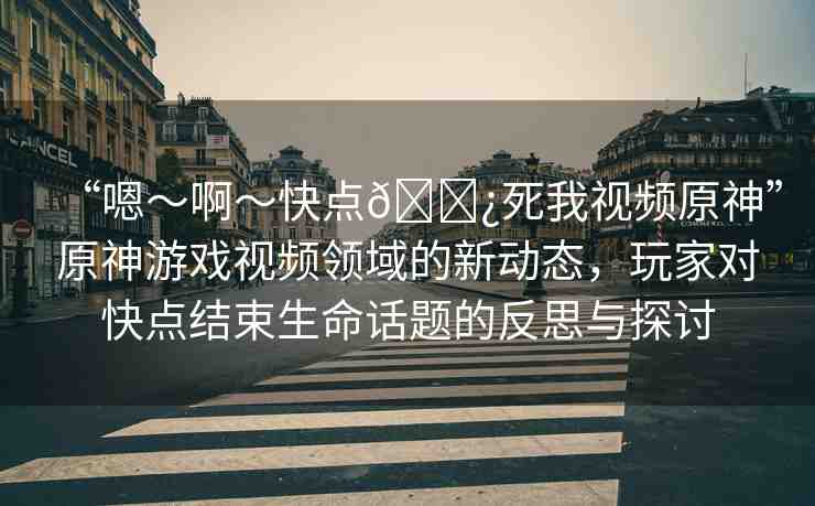 “嗯～啊～快點??死我視頻原神”原神游戲視頻領(lǐng)域的新動態(tài)，玩家對快點結(jié)束生命話題的反思與探討