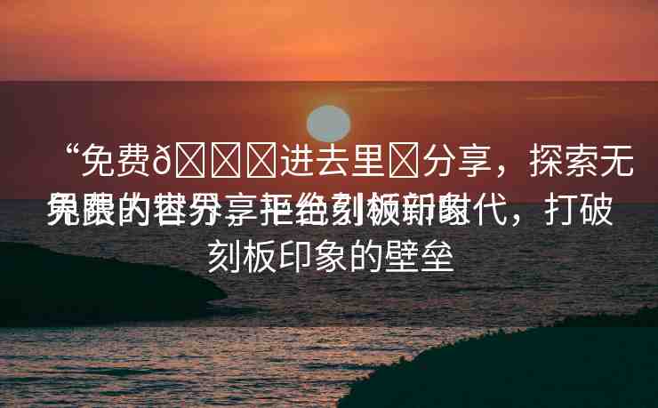 “免費(fèi)??進(jìn)去里?分享，探索無(wú)界限的世界，拒絕刻板印象
免費(fèi)內(nèi)容分享平臺(tái)引領(lǐng)新時(shí)代，打破刻板印象的壁壘