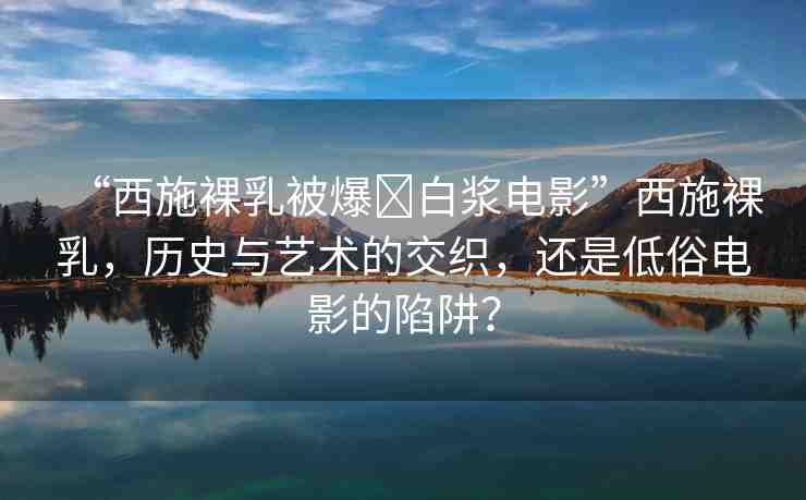 “西施裸乳被爆?白漿電影”西施裸乳，歷史與藝術(shù)的交織，還是低俗電影的陷阱？