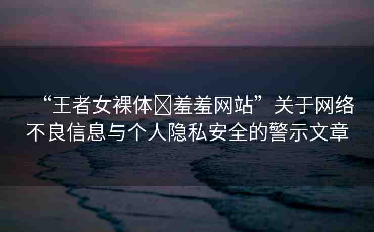 “王者女裸體?羞羞網站”關于網絡不良信息與個人隱私安全的警示文章