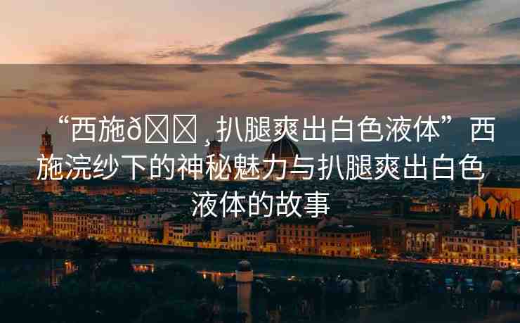 “西施??扒腿爽出白色液體”西施浣紗下的神秘魅力與扒腿爽出白色液體的故事