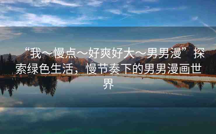 “我～慢點(diǎn)～好爽好大～男男漫”探索綠色生活，慢節(jié)奏下的男男漫畫(huà)世界