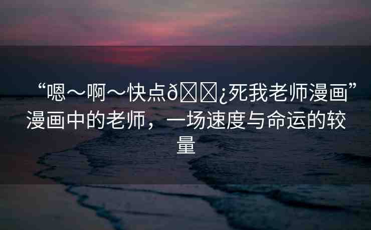 “嗯～啊～快點(diǎn)??死我老師漫畫(huà)”漫畫(huà)中的老師，一場(chǎng)速度與命運(yùn)的較量
