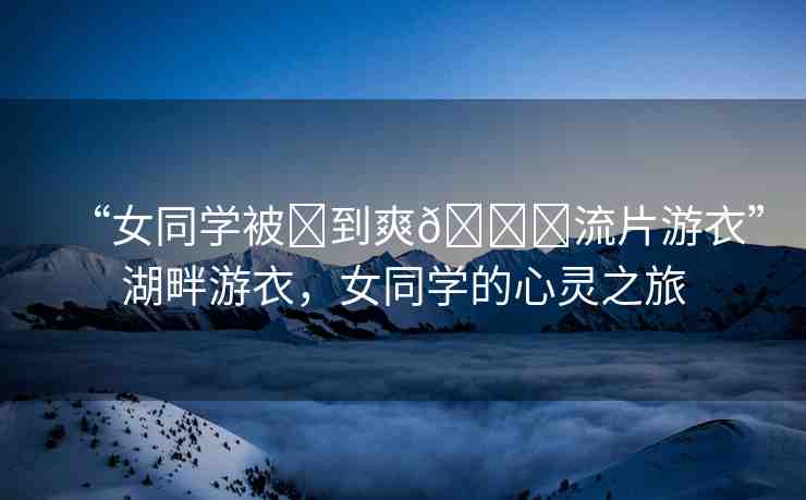 “女同學(xué)被?到爽??流片游衣”湖畔游衣，女同學(xué)的心靈之旅