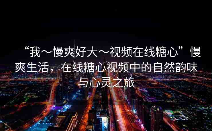 “我～慢爽好大～視頻在線糖心”慢爽生活，在線糖心視頻中的自然韻味與心靈之旅
