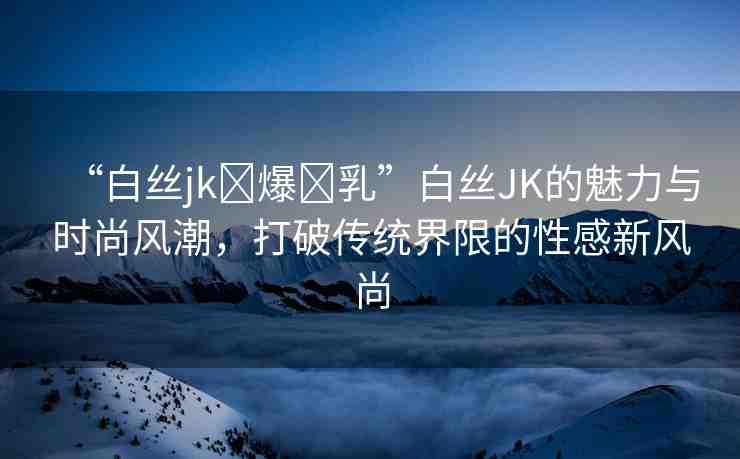 “白絲jk?爆?乳”白絲JK的魅力與時(shí)尚風(fēng)潮，打破傳統(tǒng)界限的性感新風(fēng)尚