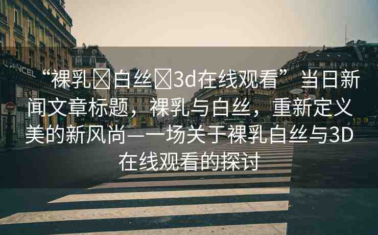 “裸乳?白絲?3d在線觀看”當(dāng)日新聞文章標(biāo)題，裸乳與白絲，重新定義美的新風(fēng)尚—一場關(guān)于裸乳白絲與3D在線觀看的探討