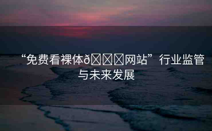 “免費(fèi)看裸體??網(wǎng)站”行業(yè)監(jiān)管與未來發(fā)展