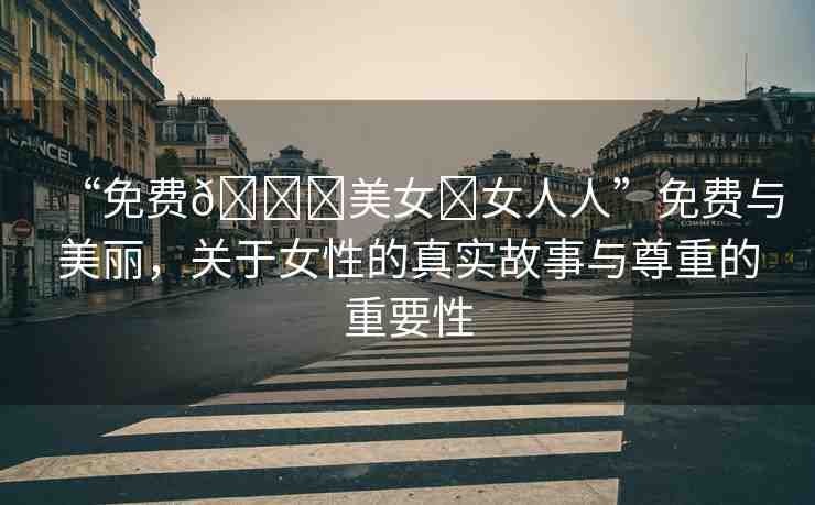 “免費(fèi)??美女?女人人”免費(fèi)與美麗，關(guān)于女性的真實(shí)故事與尊重的重要性