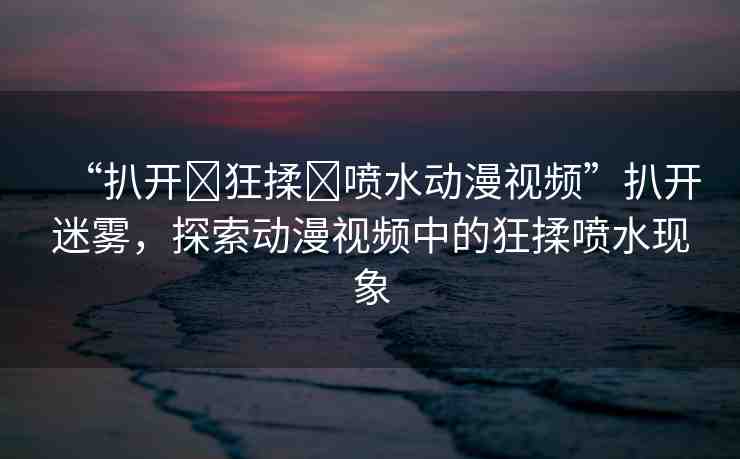 “扒開?狂揉?噴水動漫視頻”扒開迷霧，探索動漫視頻中的狂揉噴水現(xiàn)象