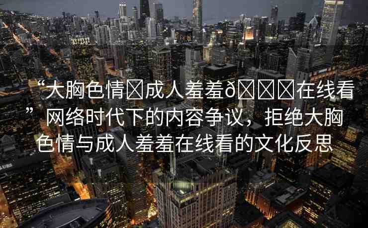 “大胸色情?成人羞羞??在線看”網(wǎng)絡時代下的內(nèi)容爭議，拒絕大胸色情與成人羞羞在線看的文化反思