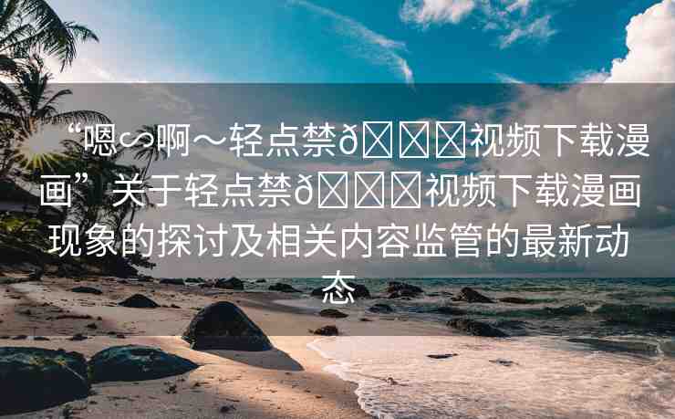 “嗯∽啊～輕點(diǎn)禁??視頻下載漫畫”關(guān)于輕點(diǎn)禁??視頻下載漫畫現(xiàn)象的探討及相關(guān)內(nèi)容監(jiān)管的最新動(dòng)態(tài)