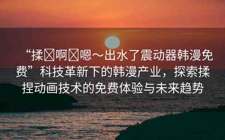 “揉?啊?嗯～出水了震動器韓漫免費”科技革新下的韓漫產業(yè)，探索揉捏動畫技術的免費體驗與未來趨勢
