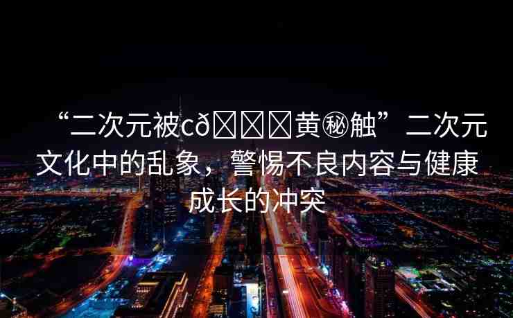 “二次元被c??黃秘觸”二次元文化中的亂象，警惕不良內(nèi)容與健康成長(zhǎng)的沖突
