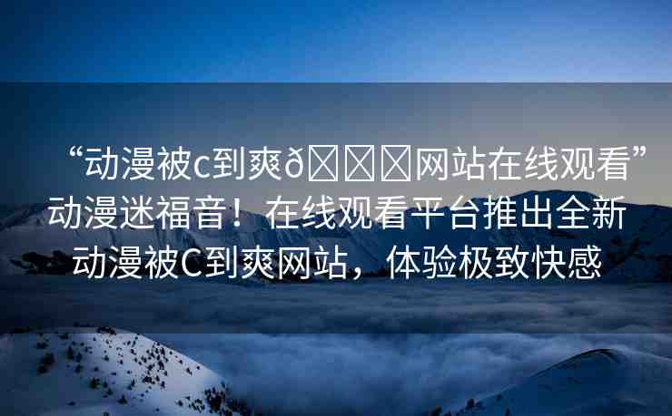 “動漫被c到爽??網站在線觀看”動漫迷福音！在線觀看平臺推出全新動漫被C到爽網站，體驗極致快感