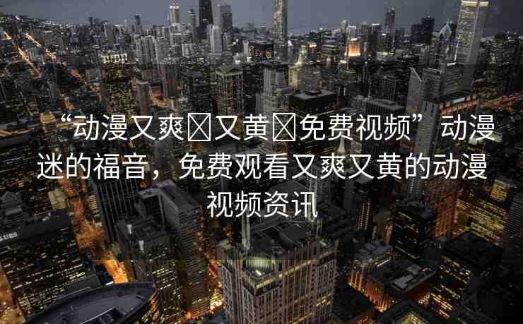 “動漫又爽?又黃?免費視頻”動漫迷的福音，免費觀看又爽又黃的動漫視頻資訊